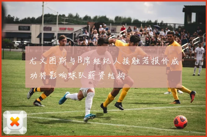 尤文图斯与B席经纪人接触若报价成功将影响球队薪资结构