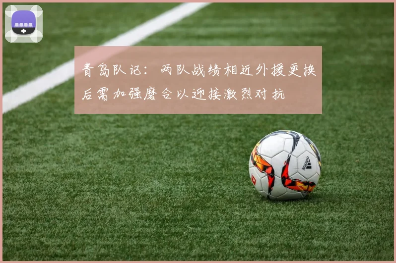 青岛队记：两队战绩相近外援更换后需加强磨合以迎接激烈对抗