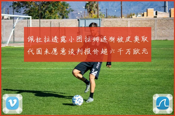 佩杜拉透露小图拉姆逐渐被皮奥取代国米愿意谈判报价超六千万欧元