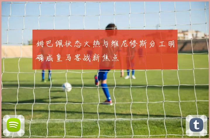 姆巴佩状态火热与维尼修斯分工明确成皇马客战新焦点