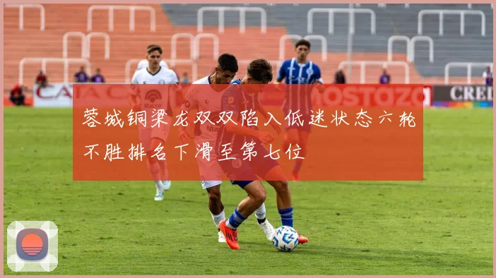 蓉城铜梁龙双双陷入低迷状态六轮不胜排名下滑至第七位