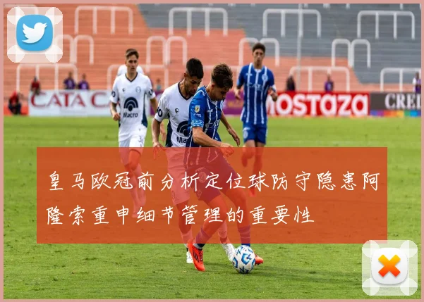 皇马欧冠前分析定位球防守隐患阿隆索重申细节管理的重要性