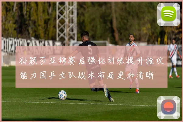 孙颖莎亚锦赛后强化训练提升抢攻能力国乒女队战术布局更加清晰