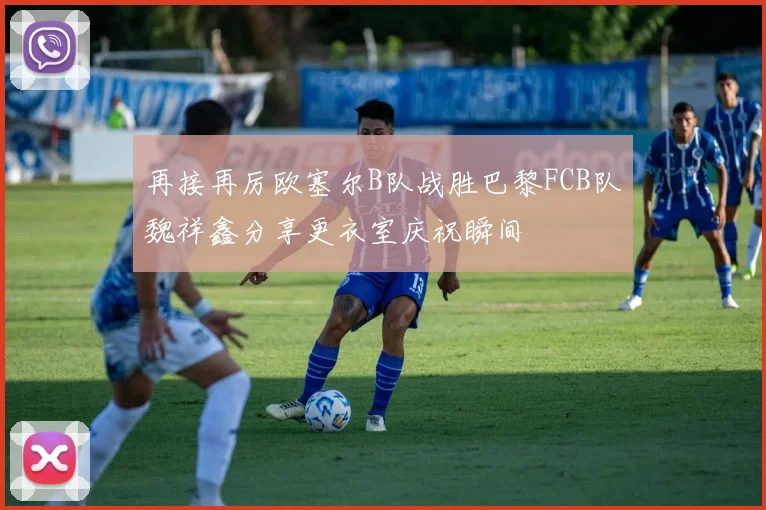 再接再厉欧塞尔B队战胜巴黎FCB队魏祥鑫分享更衣室庆祝瞬间