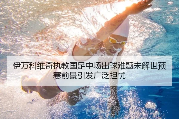 伊万科维奇执教国足中场出球难题未解世预赛前景引发广泛担忧